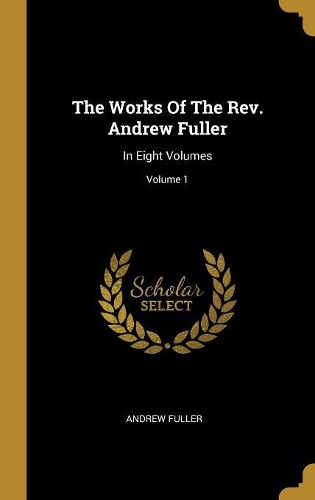 The Works Of The Rev. Andrew Fuller: In Eight Volumes; Volume 1