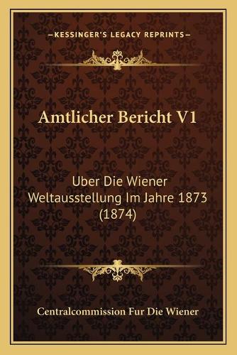 Amtlicher Bericht V1: Uber Die Wiener Weltausstellung Im Jahre 1873 (1874)(German)