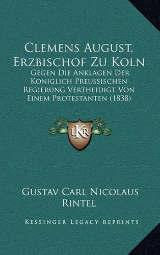 Clemens August, Erzbischof Zu Koln: Gegen Die Anklagen Der Koniglich Preussischen Regierung Vertheidigt Von Einem Protestanten (1838)(German)