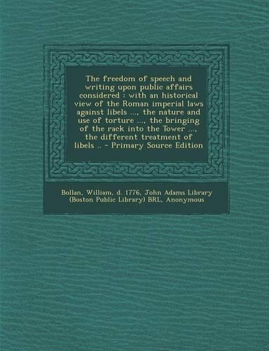 The Freedom of Speech and Writing Upon Public Affairs Considered: With an Historical View of the Roman Imperial Laws Against Libels ..., the Nature and Use of Torture ..., the Bringing of the Rack Into the Tower ..., the Different Treatment of Libe