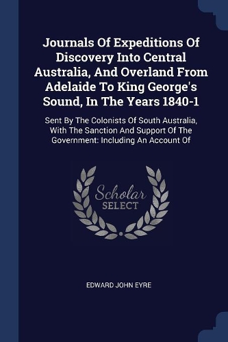 Journals Of Expeditions Of Discovery Into Central Australia, And Overland From Adelaide To King George's Sound, In The Years 1840-1: Sent By The Colonists Of South Australia, With The Sanction And Support Of The Government: Including An Account Of