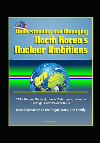 Understanding and Managing North Korea's Nuclear Ambitions: DPRK Regime Survival, Use as Deterrence, Leverage, Prestige, Great Power Status, New Approaches to the Rogue State, Kim Family