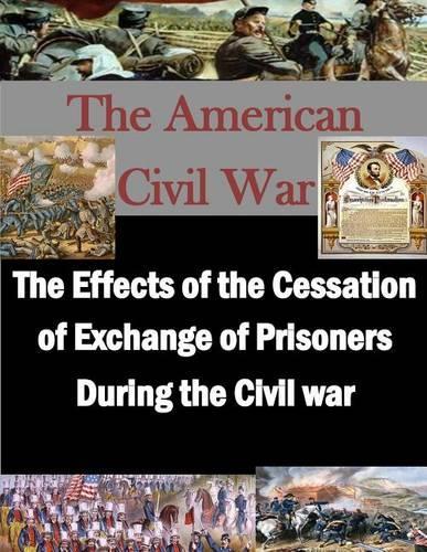 The Effects of the Cessation of Exchange of Prisoners During the Civil War: (American Civil War)