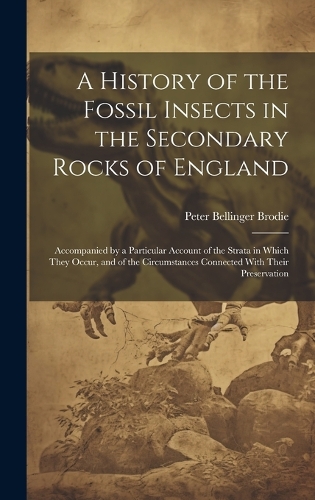 History of the Fossil Insects in the Secondary Rocks of England: Accompanied by a Particular Account of the Strata in Which They Occur, and of the Circumstances Connected With Their Preservation
