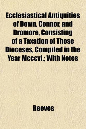 Ecclesiastical Antiquities of Down, Connor, and Dromore, Consisting of a Taxation of Those Dioceses, Compiled in the Year MCCCVI.; With Notes