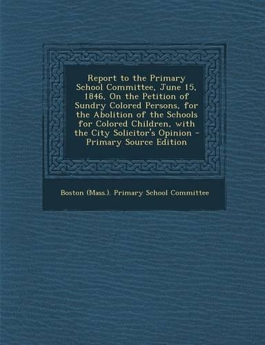Report to the Primary School Committee, June 15, 1846, on the Petition of Sundry Colored Persons, for the Abolition of the Schools for Colored Childre