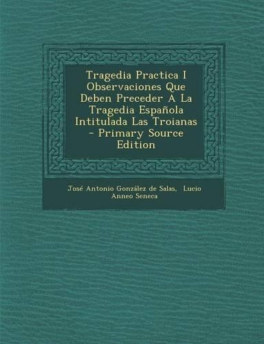 Tragedia Practica I Observaciones Que Deben Preceder A La Tragedia Española Intitulada Las Troianas: (Spanish)
