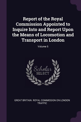 Report of the Royal Commission Appointed to Inquire Into and Report Upon the Means of Locomotion and Transport in London; Volume 5