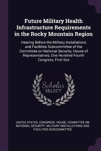 Future Military Health Infrastructure Requirements in the Rocky Mountain Region: Hearing Before the Military Installations and Facilities Subcommittee of the Committee on National Security, House of Representatives, One Hundred F