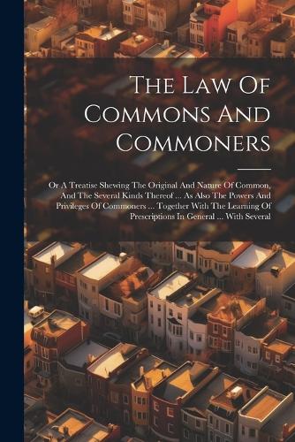 The Law Of Commons And Commoners: Or A Treatise Shewing The Original And Nature Of Common, And The Several Kinds Thereof ... As Also The Powers And Privileges Of Commoners ... Togeth