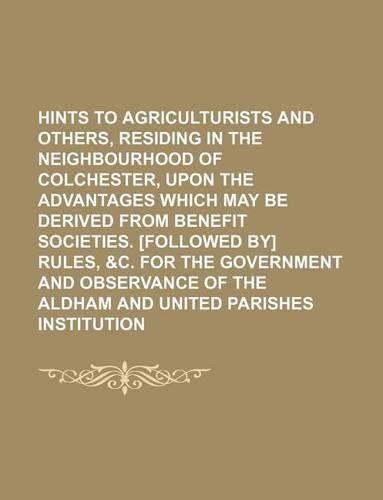 Hints to Agriculturists and Others, Residing in the Neighbourhood of Colchester, Upon the Advantages Which May Be Derived from Benefit Societies. [Followed By] Rules, &C. for the Government and Observance of the Aldham and United Parishes Instituti: (English)
