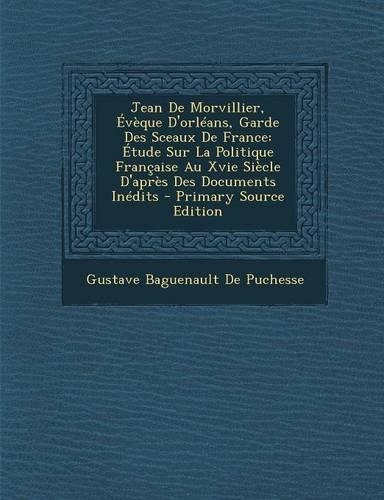 Jean de Morvillier, Eveque D'Orleans, Garde Des Sceaux de France: Etude Sur La Politique Francaise Au Xvie Siecle D'Apres Des Documents Inedits - Prim(French)