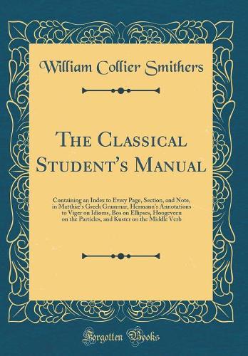 The Classical Student's Manual: Containing an Index to Every Page, Section, and Note, in Matthiæ's Greek Grammar, Hermann's Annotations to Viger on Idioms, Bos on Ellipses, Hoogeveen on the Particles, and Kuster on the Middle Verb (Classic Reprint)