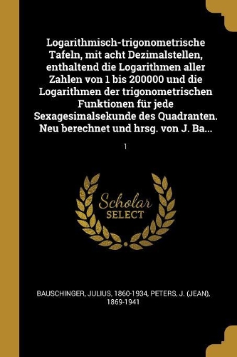 Logarithmisch-trigonometrische Tafeln, mit acht Dezimalstellen, enthaltend die Logarithmen aller Zahlen von 1 bis 200000 und die Logarithmen der trigonometrischen Funktionen für jede Sexagesimalsekunde des Quadranten. Neu berechnet und hrsg. von J.: 1