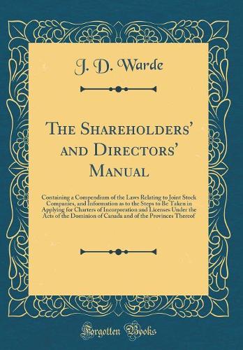 The Shareholders' and Directors' Manual: Containing a Compendium of the Laws Relating to Joint Stock Companies, and Information as to the Steps to Be Taken in Applying for Charters of Incorporation and Licenses Under the Acts of the Dominion of Can