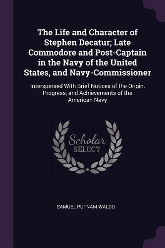 The Life and Character of Stephen Decatur; Late Commodore and Post-Captain in the Navy of the United States, and Navy-Commissioner