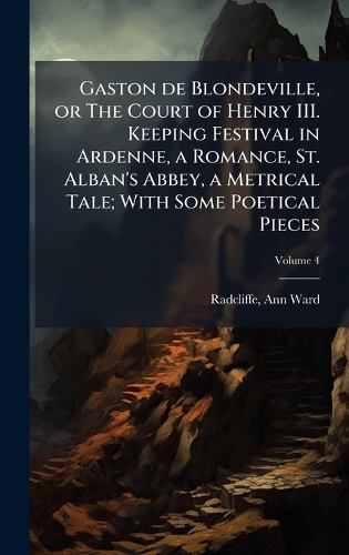 Gaston de Blondeville, or The Court of Henry III. Keeping Festival in Ardenne, a Romance, St. Alban's Abbey, a Metrical Tale; With Some Poetical Pieces
