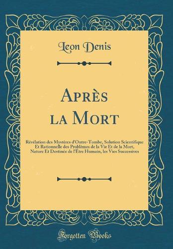 Après la Mort: Révélation des Mystères d'Outre-Tombe, Solution Scientifique Et Rationnelle des Problèmes de la Vie Et de la Mort, Nature Et Destinée de l'Être Humain, les Vies Successives (Classic Reprint)