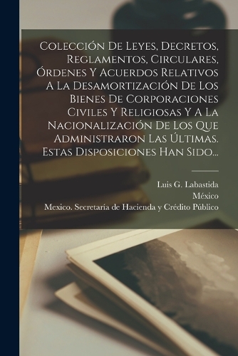 Colección De Leyes, Decretos, Reglamentos, Circulares, Órdenes Y Acuerdos Relativos A La Desamortización De Los Bienes De Corporaciones Civiles Y Religiosas Y A La Nacionalización De Los Que Administraron Las Últimas. Estas Disposiciones Han Sido..