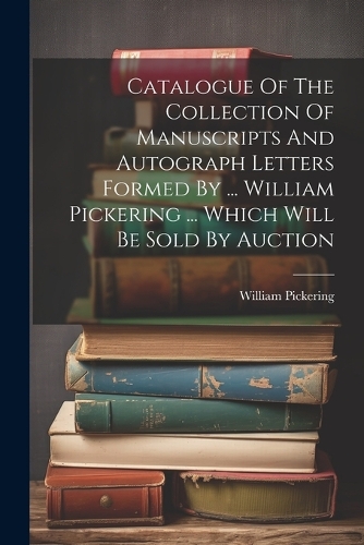 Catalogue Of The Collection Of Manuscripts And Autograph Letters Formed By ... William Pickering ... Which Will Be Sold By Auction