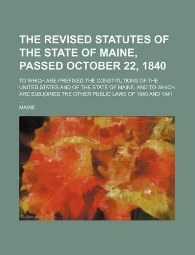The Revised Statutes of the State of Maine, Passed October 22, 1840; To Which Are Prefixed the Constitutions of the United States and of the State of Maine, and to Which Are Subjoined the Other Public Laws of 1840 and 1841 ...