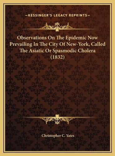 Observations On The Epidemic Now Prevailing In The City Of New-York, Called The Asiatic Or Spasmodic Cholera (1832)