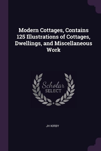 Modern Cottages, Contains 125 Illustrations of Cottages, Dwellings, and Miscellaneous Work
