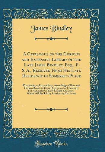 A Catalogue of the Curious and Extensive Library of the Late James Bindley, Esq., F. S. A., Removed from His Late Residence in Somerset-Place: Containing an Extraordinary Assemblage of Rare and Curious Books, in Every Department of Literature, But 