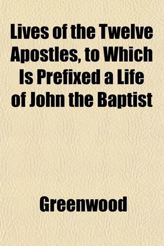Lives of the Twelve Apostles, to Which Is Prefixed a Life of John the Baptist