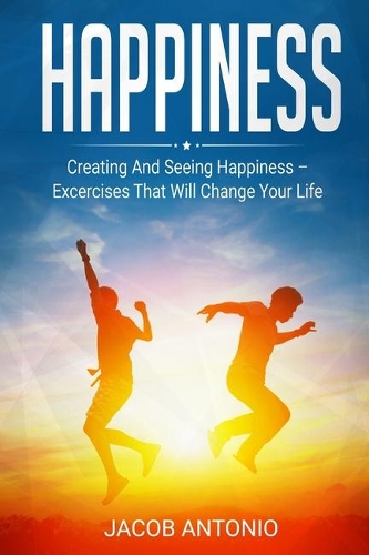 Happiness: How To Find Them? Creating And Seeing Happiness - Exercises That Will Change Your Life