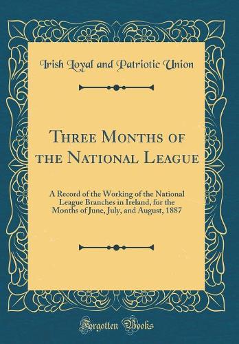 Three Months of the National League: A Record of the Working of the National League Branches in Ireland, for the Months of June, July, and August, 1887 (Classic Reprint)