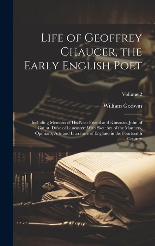 Life of Geoffrey Chaucer, the Early English Poet: Including Memoirs of His Near Friend and Kinsman, John of Gaunt, Duke of Lancaster: With Sketches of the Manners, Opinions, Arts and Literature of E