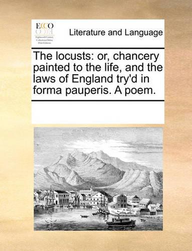 The Locusts: Or, Chancery Painted to the Life, and the Laws of England Try'd in Forma Pauperis. a Poem.
