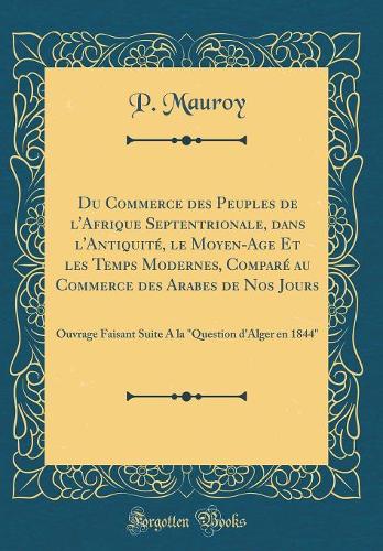 Du Commerce Des Peuples de l'Afrique Septentrionale, Dans l'AntiquitÃ©, Le Moyen-Age Et Les Temps Modernes, ComparÃ© Au Commerce Des Arabes de Nos Jours: Ouvrage Faisant Suite a la "question d'Alger En 1844" (Classic Reprint)