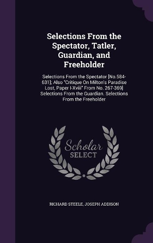 Selections From the Spectator, Tatler, Guardian, and Freeholder: Selections From the Spectator [No.584-631]; Also Critique On Milton's Paradise Lost, Paper I-Xviii From No. 267-369] Selections From the Guardian. S