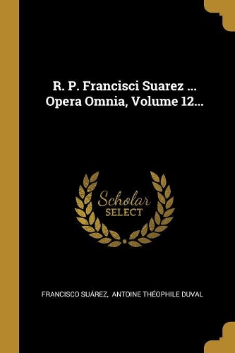 R. P. Francisci Suarez ... Opera Omnia, Volume 12...