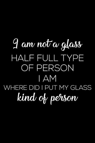 I Am Not a Glass Half Full Type of Person I Am Where Did I Put My Glass Kind of Person