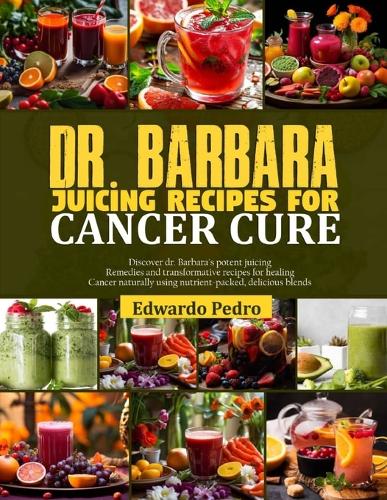 Dr. Barbara Juicing Recipes for Cancer Cure: Revitalize your health: dr Barbara's 7-days juicing plan with transformative recipes to combat and defeat cancer naturally