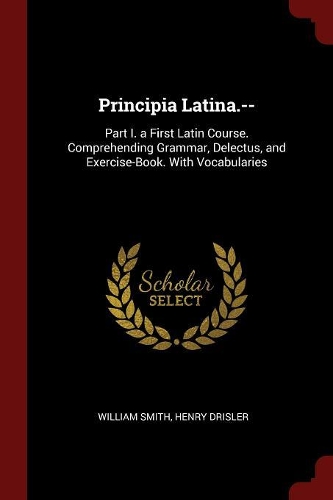 Principia Latina.--: Part I. a First Latin Course. Comprehending Grammar, Delectus, and Exercise-Book. with Vocabularies