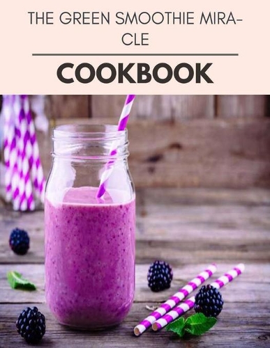 The Green Smoothie Miracle Cookbook: Easy Recipes For Preparing Tasty Meals For Weight Loss And Healthy Lifestyle All Year Round
