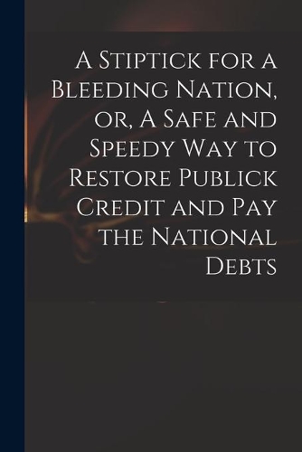 A Stiptick for a Bleeding Nation, or, A Safe and Speedy Way to Restore Publick Credit and Pay the National Debts