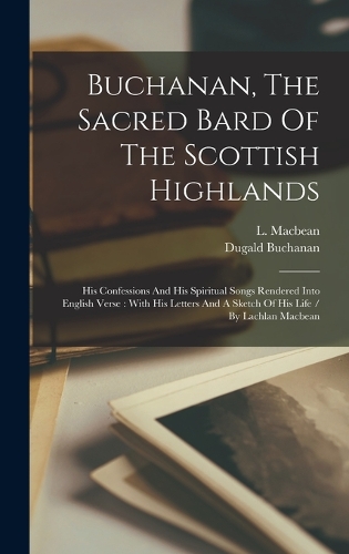 Buchanan, The Sacred Bard Of The Scottish Highlands: His Confessions And His Spiritual Songs Rendered Into English Verse: With His Letters And A Sketch Of His Life / By Lachlan Macbean