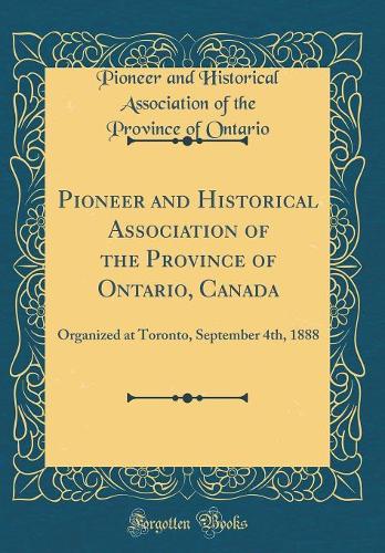 Pioneer and Historical Association of the Province of Ontario, Canada: Organized at Toronto, September 4th, 1888 (Classic Reprint)