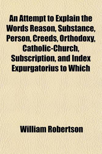 An Attempt to Explain the Words Reason, Substance, Person, Creeds, Orthodoxy, Catholic-Church, Subscription, and Index Expurgatorius to Which
