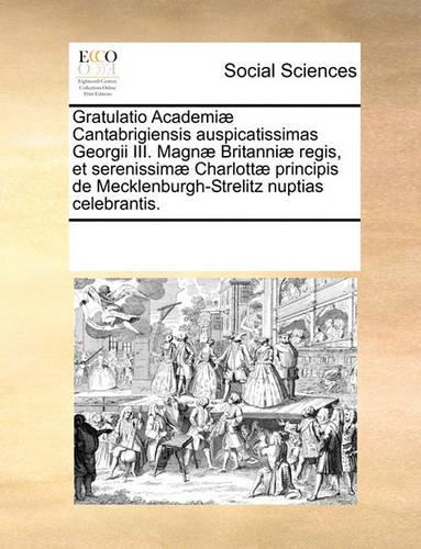 Gratulatio Academi Cantabrigiensis Auspicatissimas Georgii III. Magn Britanni Regis, Et Serenissim Charlott Principis de Mecklenburgh-Strelitz Nuptias Celebrantis.