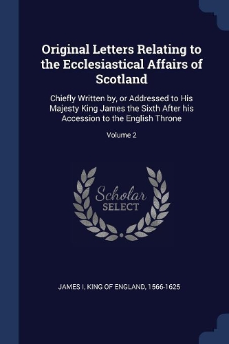 Original Letters Relating to the Ecclesiastical Affairs of Scotland: Chiefly Written by, or Addressed to His Majesty King James the Sixth After his Accession to the English Throne; Volume 2