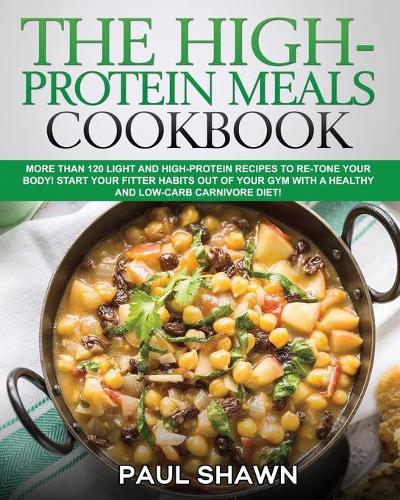 The High-Protein Meals Cookbook: More than 120 Light and High-Protein Recipes to Re-Tone Your Body! Start your Fitter Habits out of your Gym with a Healthy and Low-Carb Carnivore Di