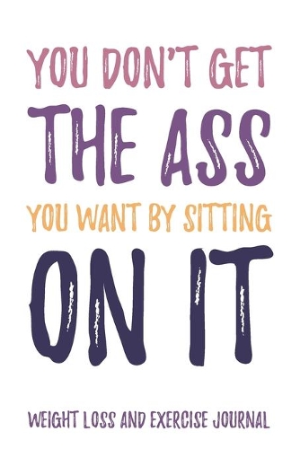 You don't get the Ass you want by sitting on it Weight Loss and Exercise Journal Water, Food, Cardio, Strength Training and Sleep Tracker: Journal Size 6x9 Inches 120 Pages