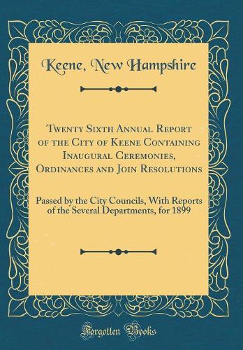 Twenty Sixth Annual Report of the City of Keene Containing Inaugural Ceremonies, Ordinances and Join Resolutions: Passed by the City Councils, With Reports of the Several Departments, for 1899 (Classic Reprint)