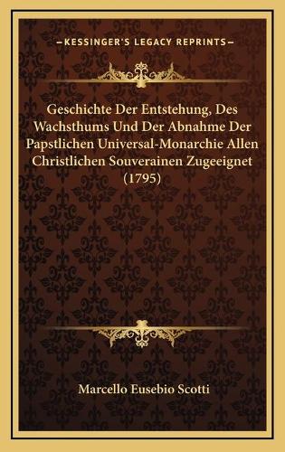 Geschichte Der Entstehung, Des Wachsthums Und Der Abnahme Der Papstlichen Universal-Monarchie Allen Christlichen Souverainen Zugeeignet (1795)